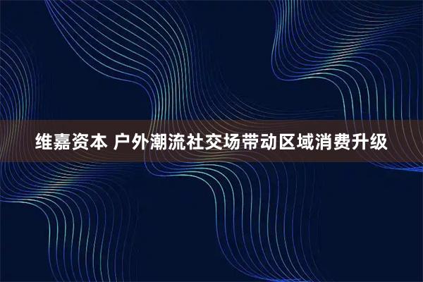 维嘉资本 户外潮流社交场带动区域消费升级