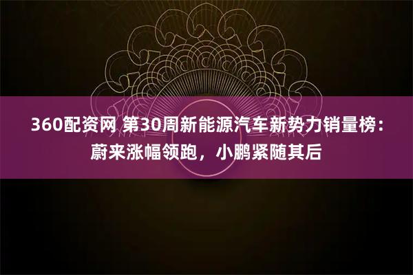 360配资网 第30周新能源汽车新势力销量榜：蔚来涨幅领跑，小鹏紧随其后