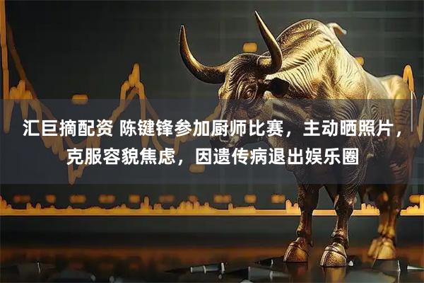 汇巨摘配资 陈键锋参加厨师比赛，主动晒照片，克服容貌焦虑，因遗传病退出娱乐圈