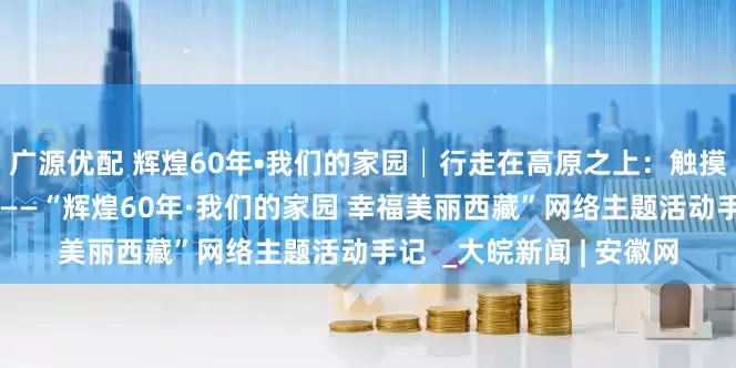 广源优配 辉煌60年•我们的家园│行走在高原之上：触摸新时代幸福西藏的脉搏——“辉煌60年·我们的家园 幸福美丽西藏”网络主题活动手记  _大皖新闻 | 安徽网