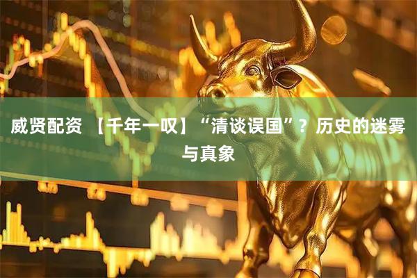 威贤配资 【千年一叹】“清谈误国”？历史的迷雾与真象
