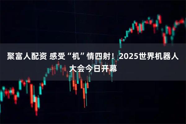 聚富人配资 感受“机”情四射！2025世界机器人大会今日开幕