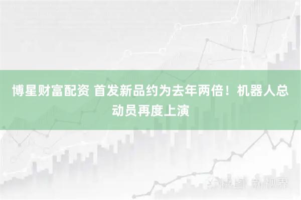 博星财富配资 首发新品约为去年两倍！机器人总动员再度上演