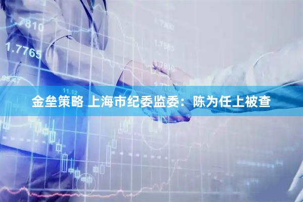 金垒策略 上海市纪委监委：陈为任上被查