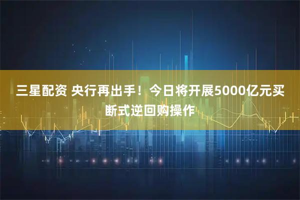 三星配资 央行再出手！今日将开展5000亿元买断式逆回购操作