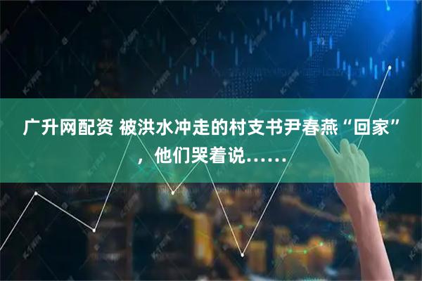 广升网配资 被洪水冲走的村支书尹春燕“回家”，他们哭着说……