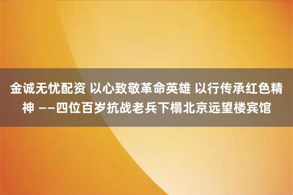 金诚无忧配资 以心致敬革命英雄 以行传承红色精神 ——四位百岁抗战老兵下榻北京远望楼宾馆