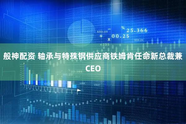 般神配资 轴承与特殊钢供应商铁姆肯任命新总裁兼CEO