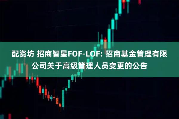 配资坊 招商智星FOF-LOF: 招商基金管理有限公司关于高级管理人员变更的公告
