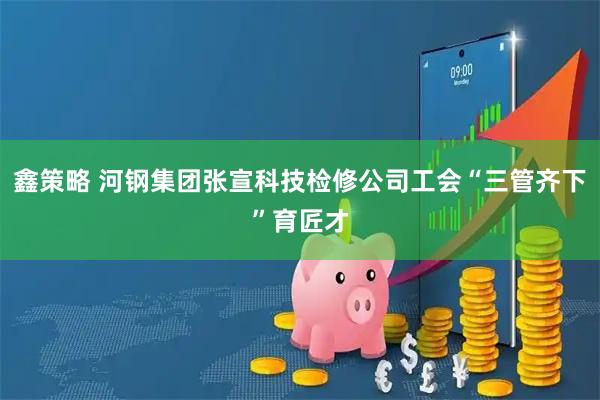 鑫策略 河钢集团张宣科技检修公司工会“三管齐下”育匠才