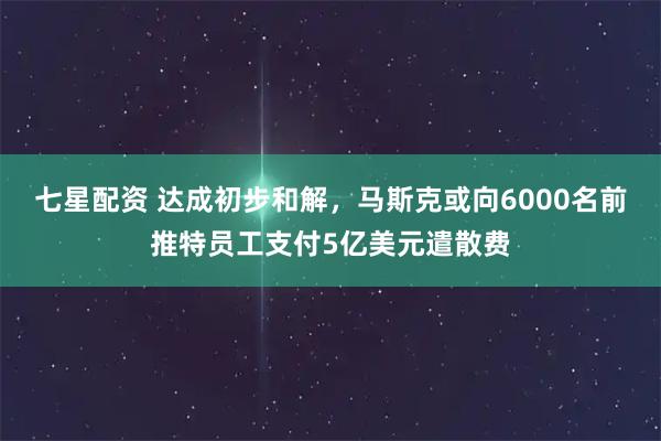 七星配资 达成初步和解，马斯克或向6000名前推特员工支付5亿美元遣散费