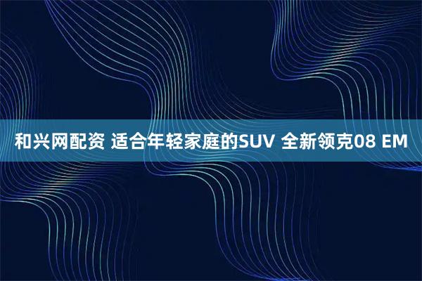 和兴网配资 适合年轻家庭的SUV 全新领克08 EM