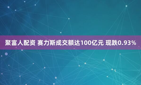 聚富人配资 赛力斯成交额达100亿元 现跌0.93%