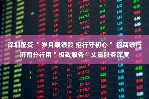 深圳配资 ＂岁月暖银龄 招行守初心＂ 招商银行济南分行用＂极致服务＂丈量服务深度