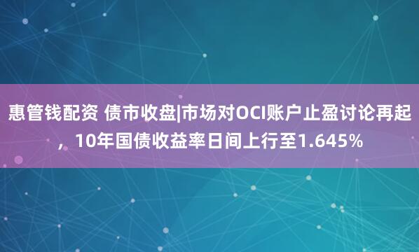 惠管钱配资 债市收盘|市场对OCI账户止盈讨论再起，10年国债收益率日间上行至1.645%