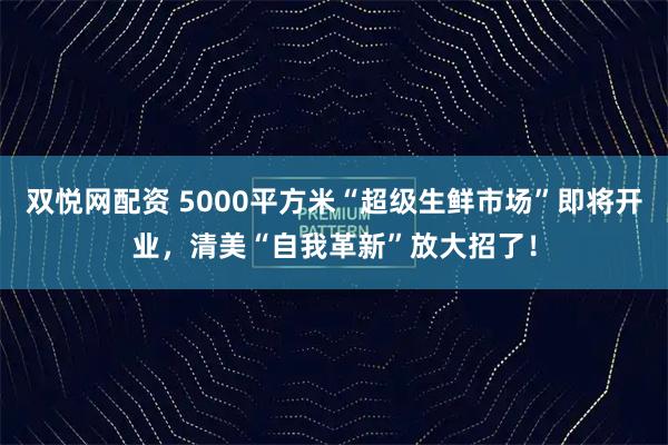 双悦网配资 5000平方米“超级生鲜市场”即将开业，清美“自我革新”放大招了！