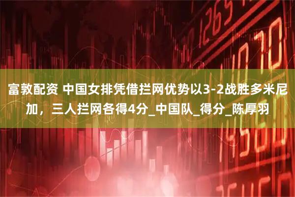 富敦配资 中国女排凭借拦网优势以3-2战胜多米尼加，三人拦网各得4分_中国队_得分_陈厚羽