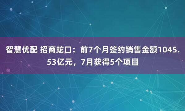 智慧优配 招商蛇口：前7个月签约销售金额1045.53亿元，7月获得5个项目