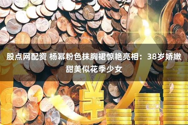 股点网配资 杨幂粉色抹胸裙惊艳亮相：38岁娇嫩甜美似花季少女