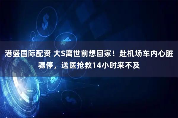 港盛国际配资 大S离世前想回家！赴机场车内心脏骤停，送医抢救14小时来不及