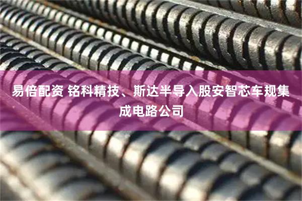 易倍配资 铭科精技、斯达半导入股安智芯车规集成电路公司