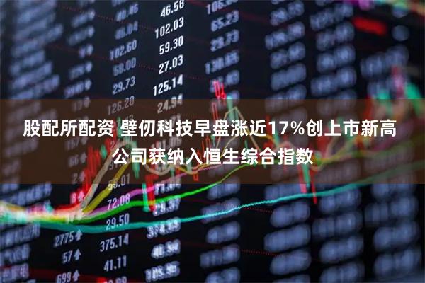 股配所配资 壁仞科技早盘涨近17%创上市新高 公司获纳入恒生综合指数
