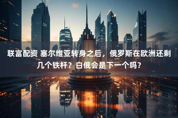 联富配资 塞尔维亚转身之后，俄罗斯在欧洲还剩几个铁杆？白俄会是下一个吗？